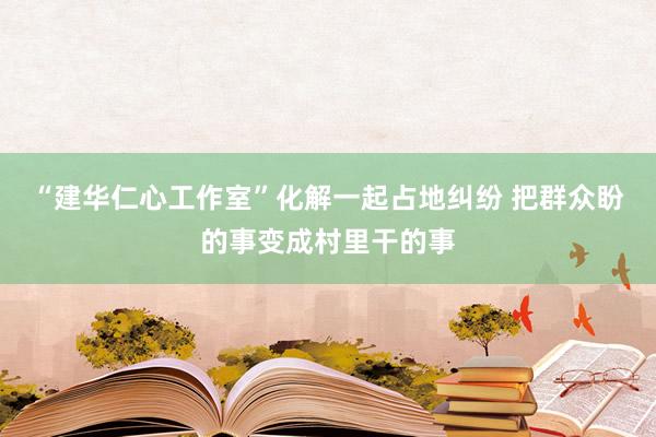 “建华仁心工作室”化解一起占地纠纷 把群众盼的事变成村里干的事
