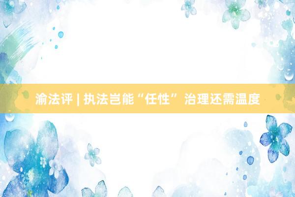 渝法评 | 执法岂能“任性” 治理还需温度