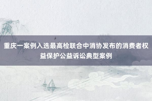 重庆一案例入选最高检联合中消协发布的消费者权益保护公益诉讼典型案例