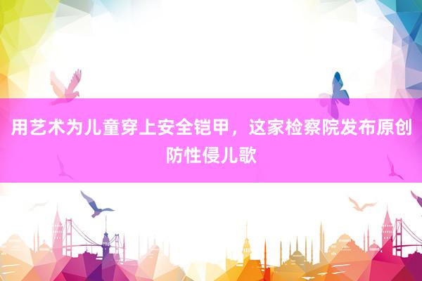 用艺术为儿童穿上安全铠甲，这家检察院发布原创防性侵儿歌