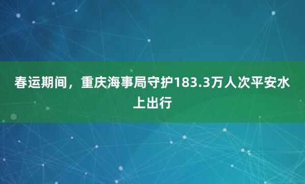 春运期间，重庆海事局守护183.3万人次平安水上出行