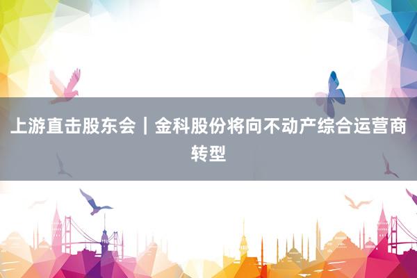 上游直击股东会｜金科股份将向不动产综合运营商转型