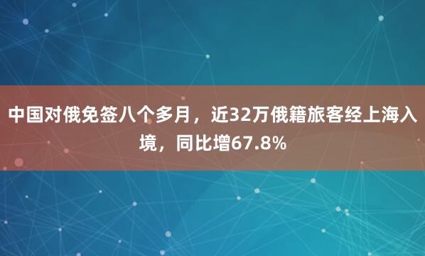 中国对俄免签八个多月，近32万俄籍旅客经上海入境，同比增67.8%