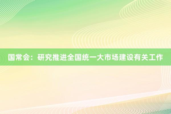 国常会：研究推进全国统一大市场建设有关工作