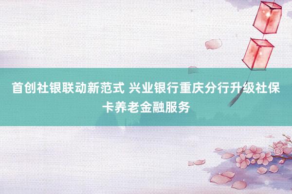 首创社银联动新范式 兴业银行重庆分行升级社保卡养老金融服务