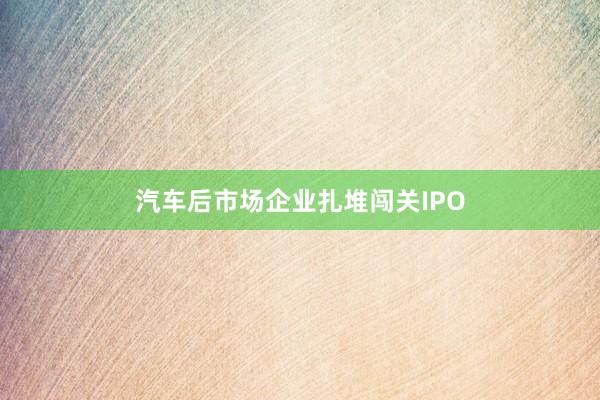 汽车后市场企业扎堆闯关IPO