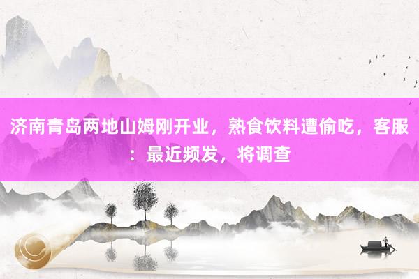 济南青岛两地山姆刚开业，熟食饮料遭偷吃，客服：最近频发，将调查