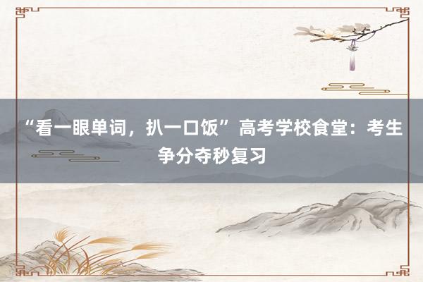 “看一眼单词，扒一口饭” 高考学校食堂：考生争分夺秒复习