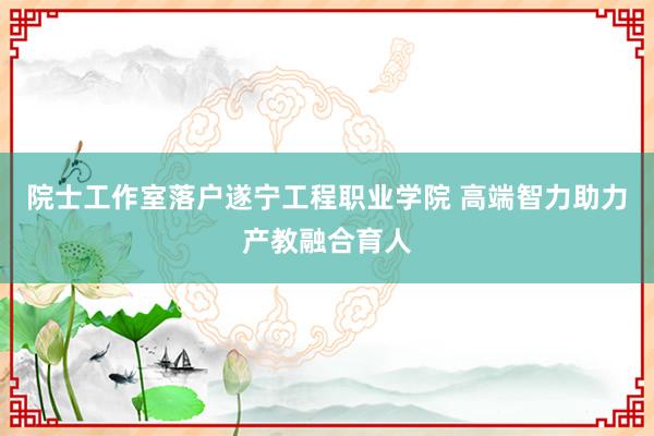 院士工作室落户遂宁工程职业学院 高端智力助力产教融合育人