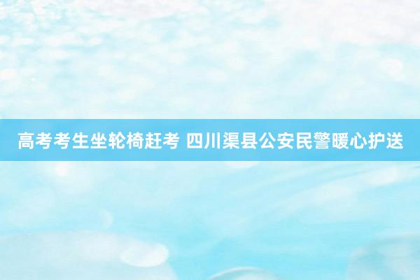 高考考生坐轮椅赶考 四川渠县公安民警暖心护送