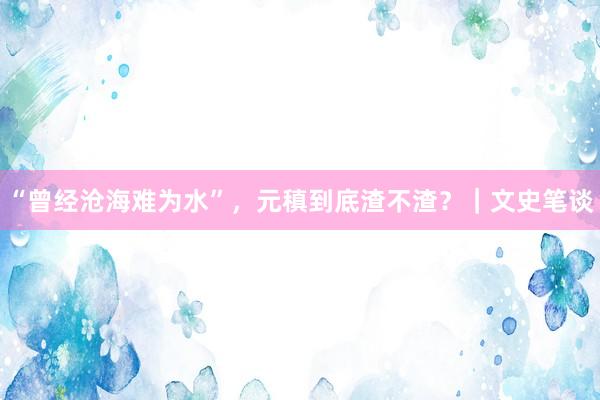 “曾经沧海难为水”，元稹到底渣不渣？｜文史笔谈