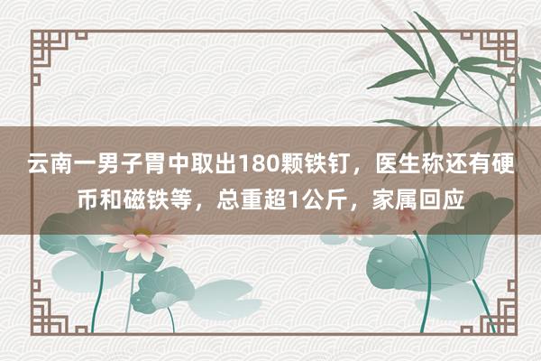 云南一男子胃中取出180颗铁钉，医生称还有硬币和磁铁等，总重超1公斤，家属回应