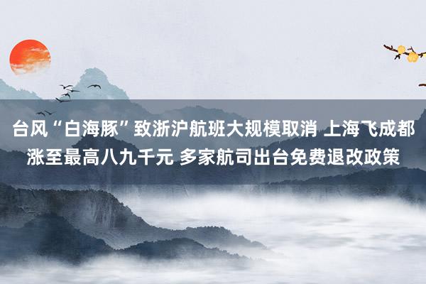 台风“白海豚”致浙沪航班大规模取消 上海飞成都涨至最高八九千元 多家航司出台免费退改政策
