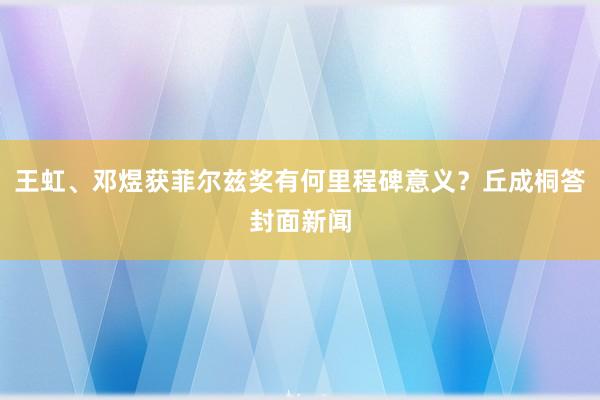 王虹、邓煜获菲尔兹奖有何里程碑意义？丘成桐答封面新闻