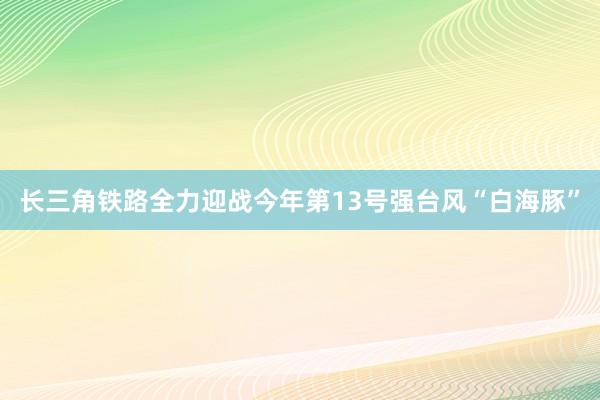 长三角铁路全力迎战今年第13号强台风“白海豚”