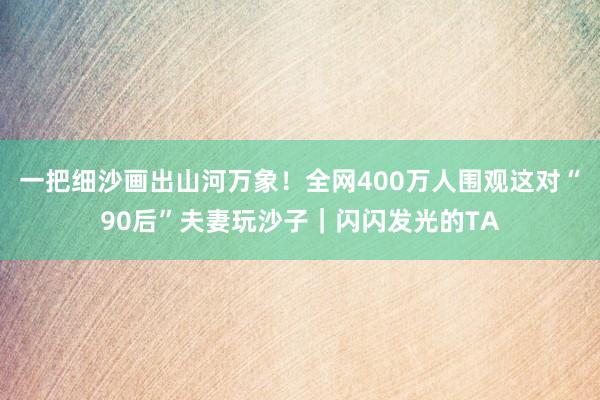 一把细沙画出山河万象!全网400万人围观这对“90后”夫妻玩沙子|闪闪发光的TA