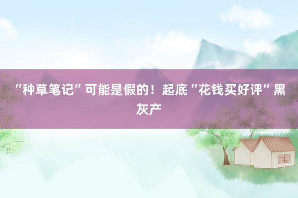 “种草笔记”可能是假的！起底“花钱买好评”黑灰产