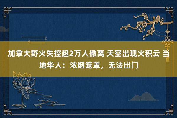 加拿大野火失控超2万人撤离 天空出现火积云 当地华人:浓烟笼罩,无法出门