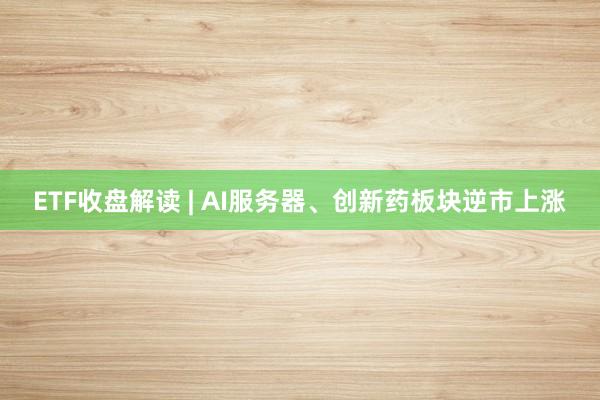 ETF收盘解读 | AI服务器、创新药板块逆市上涨