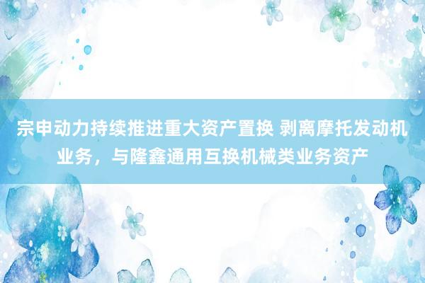 宗申动力持续推进重大资产置换 剥离摩托发动机业务，与隆鑫通用互换机械类业务资产