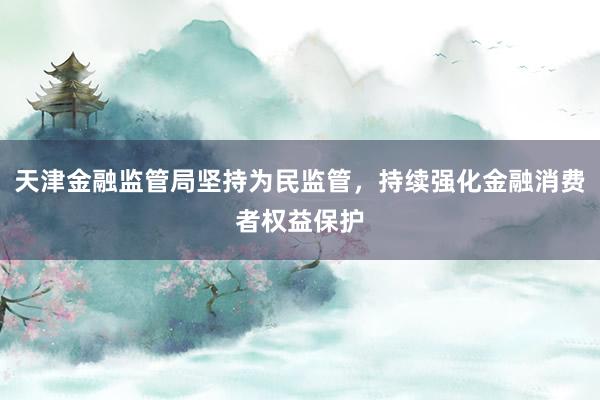 天津金融监管局坚持为民监管，持续强化金融消费者权益保护