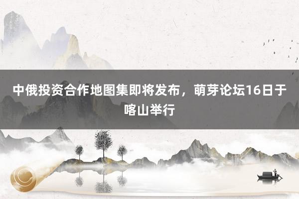 中俄投资合作地图集即将发布,萌芽论坛16日于喀山举行