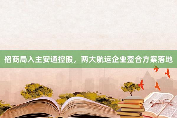 招商局入主安通控股，两大航运企业整合方案落地
