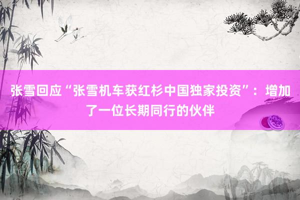 张雪回应“张雪机车获红杉中国独家投资”：增加了一位长期同行的伙伴