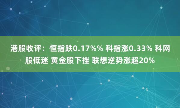 港股收评：恒指跌0.17%% 科指涨0.33% 科网股低迷 黄金股下挫 联想逆势涨超20%