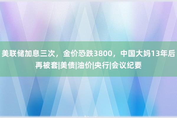 美联储加息三次，金价恐跌3800，中国大妈13年后再被套|美债|油价|央行|会议纪要