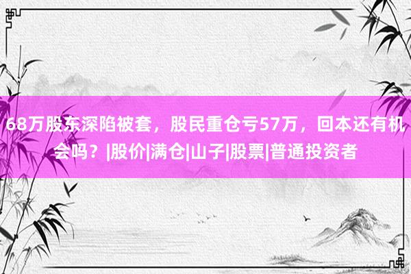 68万股东深陷被套，股民重仓亏57万，回本还有机会吗？|股价|满仓|山子|股票|普通投资者