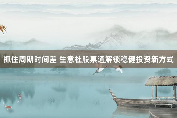 抓住周期时间差 生意社股票通解锁稳健投资新方式