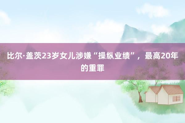 比尔·盖茨23岁女儿涉嫌“操纵业绩”，最高20年的重罪