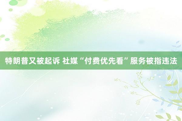 特朗普又被起诉 社媒“付费优先看”服务被指违法