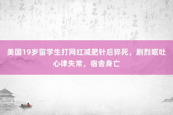 美国19岁留学生打网红减肥针后猝死，剧烈呕吐心律失常，宿舍身亡