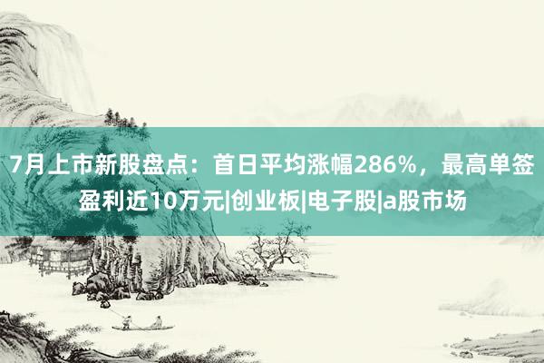 7月上市新股盘点：首日平均涨幅286%，最高单签盈利近10万元|创业板|电子股|a股市场