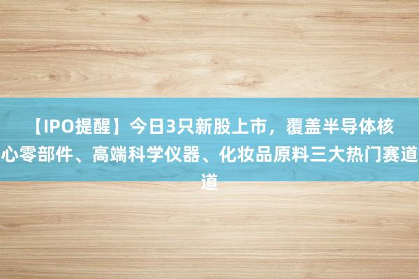 【IPO提醒】今日3只新股上市，覆盖半导体核心零部件、高端科学仪器、化妆品原料三大热门赛道