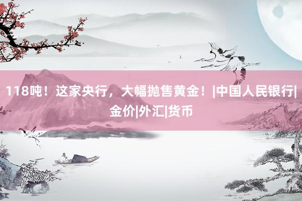 118吨！这家央行，大幅抛售黄金！|中国人民银行|金价|外汇|货币