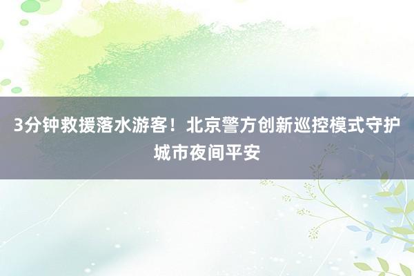 3分钟救援落水游客!北京警方创新巡控模式守护城市夜间平安