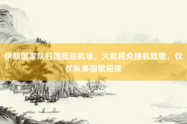 伊朗国家队归国抵达机场，大批民众接机致敬，仪仗队奏国歌迎接