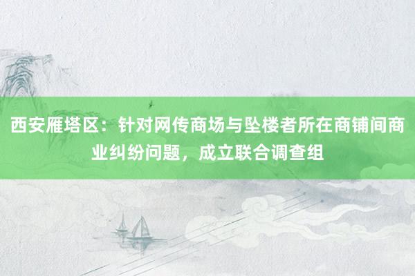 西安雁塔区:针对网传商场与坠楼者所在商铺间商业纠纷问题,成立联合调查组