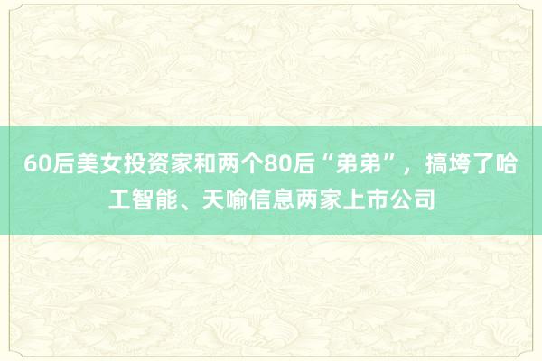 60后美女投资家和两个80后“弟弟”，搞垮了哈工智能、天喻信息两家上市公司