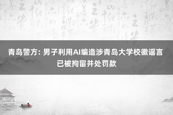 青岛警方: 男子利用AI编造涉青岛大学校徽谣言 已被拘留并处罚款