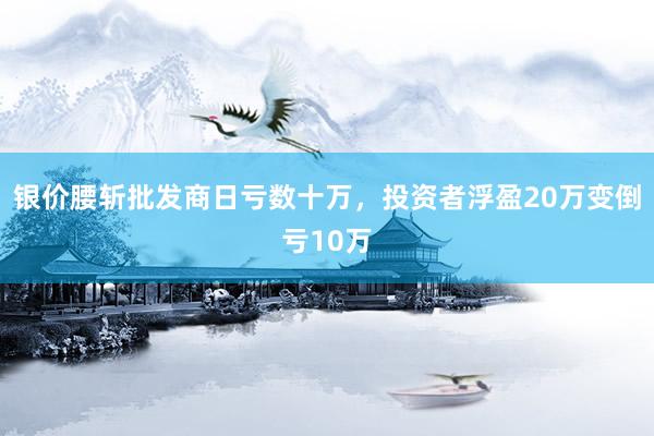 银价腰斩批发商日亏数十万，投资者浮盈20万变倒亏10万