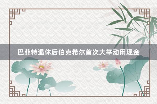 巴菲特退休后伯克希尔首次大举动用现金