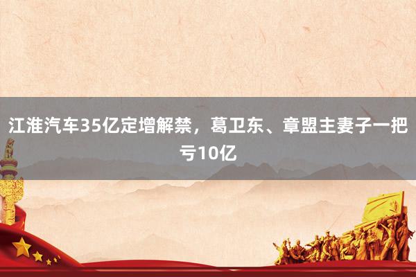 江淮汽车35亿定增解禁，葛卫东、章盟主妻子一把亏10亿
