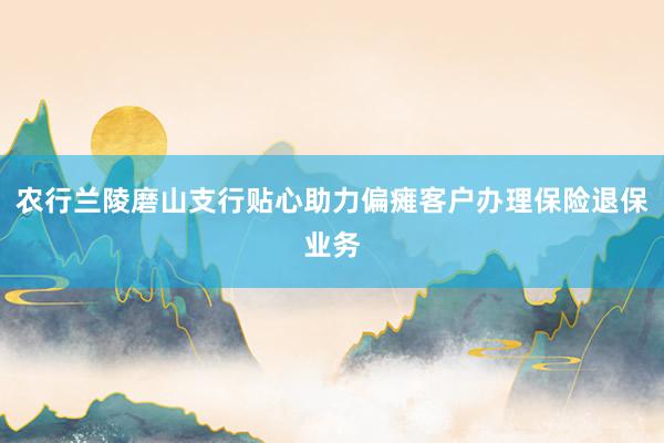农行兰陵磨山支行贴心助力偏瘫客户办理保险退保业务