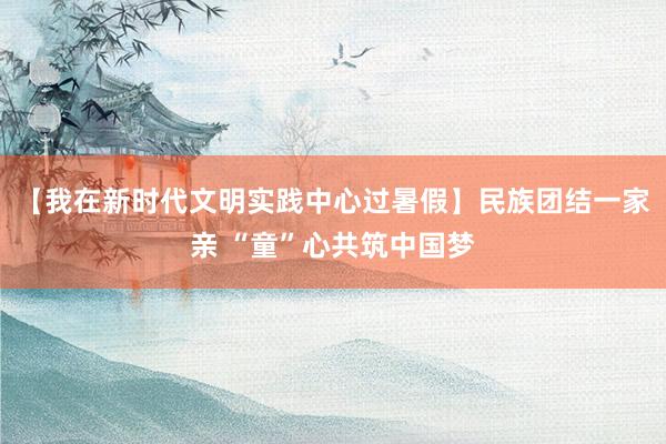 【我在新时代文明实践中心过暑假】民族团结一家亲 “童”心共筑中国梦