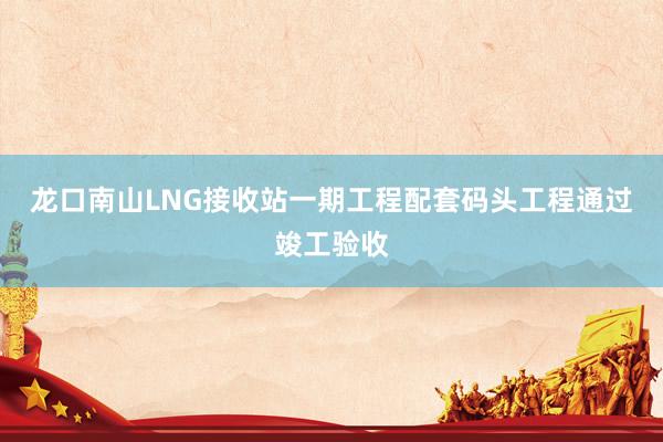 龙口南山LNG接收站一期工程配套码头工程通过竣工验收