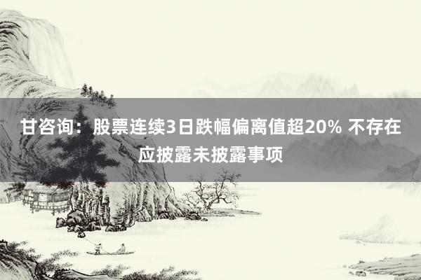 甘咨询：股票连续3日跌幅偏离值超20% 不存在应披露未披露事项
